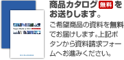 商品カタログ(無料)をお送りします。ご希望商品の資料を無料でお届けします。上記ボタンから資料請求フォームへお進みください。