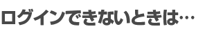 ログインできないときは…